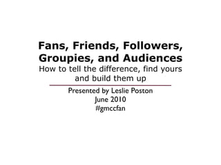 Fans, Friends, Followers,
Groupies, and Audiences
How to tell the difference, find yours
         and build them up
       Presented by Leslie Poston
               June 2010
               #gmccfan
 
