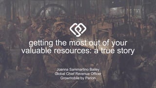 getting the most out of your
valuable resources: a true story
Joanna Sammartino Bailey
Global Chief Revenue Officer
Growmobile by Perion
 