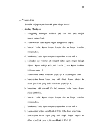 11
C. Prosedur Kerja
Prosedur kerja pada percobaan ini, yaitu sebagai berikut:
1. Anodasi Aluminium
a. Menggunting lempengan aluminium (Al) dan nikel (Ni) menjadi
persegi panjang kecil.
b. Membersihkan kedua logam dengan menggunakan amplas.
c. Mencuci kedua logam dengan deterjen dan air hangat kemudian
mengeringkan.
d. Menimbang kedua logam dengan menggunakan neraca analitik.
e. Merangkai alat voltmeter lalu menjepit kedua logam dengan penjepit
alligator, logam tembaga (Ni) pada katoda (+) dan logam aluminium
(Al) pada anoda (-).
f. Memasukkan larutan asam sulfat (H2SO4) 4 N ke dalam gelas kimia.
g. Mencelupkan kedua logam yang telah dijepit dengan alligator ke
dalam gelas kimia yang berisi asam sulfat (H2SO4) 4 N.
h. Menghitung nilai potensial (E) dari pasangan kedua logam dengan
proses elektrolisis.
i. Mencuci kedua logam dengan deterjen dan air hangat kemudian
mengeringkan.
j. Menimbang kedua logam dengan menggunakan neraca analitik.
k. Memasukkan larutan asam klorida (HCl) 2 M ke dalam gelas kimia.
l. Mencelupkan kedua logam yang telah dijepit dengan alligator ke
dalam gelas kimia yang berisi asam klorida (HCl) 2 M
 
