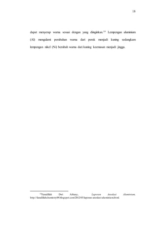 18
dapat menyerap warna sesuai dengan yang diinginkan.19 Lempengan aluminium
(Al) mengalami perubahan warna dari perak menjadi kuning sedangkam
lempengan nikel (Ni) berubah warna dari kuning keemasan menjadi jingga.
19Faradillah Dwi Arhany, Laporan Anodasi Aluminium,
http://faradillahchemistry09.blogspot.com/2012/05/laporan-anodasi-aluminium.html.
 