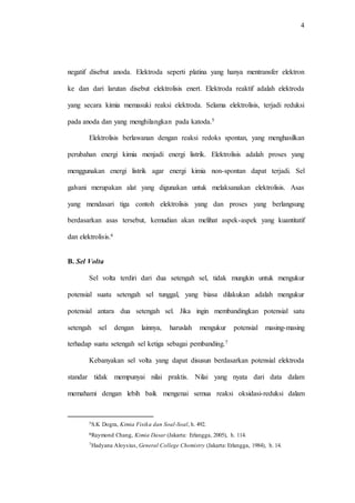 4
negatif disebut anoda. Elektroda seperti platina yang hanya mentransfer elektron
ke dan dari larutan disebut elektrolisis enert. Elektroda reaktif adalah elektroda
yang secara kimia memasuki reaksi elektroda. Selama elektrolisis, terjadi reduksi
pada anoda dan yang menghilangkan pada katoda.5
Elektrolisis berlawanan dengan reaksi redoks spontan, yang menghasilkan
perubahan energi kimia menjadi energi listrik. Elektrolisis adalah proses yang
menggunakan energi listrik agar energi kimia non-spontan dapat terjadi. Sel
galvani merupakan alat yang digunakan untuk melaksanakan elektrolisis. Asas
yang mendasari tiga contoh elektrolisis yang dan proses yang berlangsung
berdasarkan asas tersebut, kemudian akan melihat aspek-aspek yang kuantitatif
dan elektrolisis.6
B. Sel Volta
Sel volta terdiri dari dua setengah sel, tidak mungkin untuk mengukur
potensial suatu setengah sel tunggal, yang biasa dilakukan adalah mengukur
potensial antara dua setengah sel. Jika ingin membandingkan potensial satu
setengah sel dengan lainnya, haruslah mengukur potensial masing-masing
terhadap suatu setengah sel ketiga sebagai pembanding.7
Kebanyakan sel volta yang dapat disusun berdasarkan potensial elektroda
standar tidak mempunyai nilai praktis. Nilai yang nyata dari data dalam
memahami dengan lebih baik mengenai semua reaksi oksidasi-reduksi dalam
5S.K Dogra, Kimia Fisika dan Soal-Soal, h. 492.
6Raymond Chang, Kimia Dasar (Jakarta: Erlangga, 2005), h. 114.
7Hadyana Aloysius, General College Chemistry (Jakarta: Erlangga, 1984), h. 14.
 