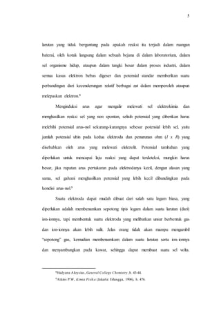 5
larutan yang tidak bergantung pada apakah reaksi itu terjadi dalam ruangan
baterai, oleh kotak langsung dalam sebuah bejana di dalam laboratorium, dalam
sel organisme hidup, ataupun dalam tangki besar dalam proses industri, dalam
semua kasus elektron bebas digeser dan potensial standar memberikan suatu
perbandingan dari kecenderungan relatif berbagai zat dalam memperoleh ataupun
melepaskan elektron.8
Menginduksi arus agar mengalir melewati sel elektrokimia dan
menghasilkan reaksi sel yang non spontan, selisih potensial yang diberikan harus
melebihi potensial arus-nol sekurang-kurangnya sebesar potensial lebih sel, yaitu
jumlah potensial ubin pada kedua elektroda dan penurunan ohm (I x R) yang
disebabkan oleh arus yang melewati elektrolit. Potensial tambahan yang
diperlukan untuk mencapai laju reaksi yang dapat terdeteksi, mungkin harus
besar, jika rapatan arus pertukaran pada elektrodanya kecil, dengan alasan yang
sama, sel galvani menghasilkan potensial yang lebih kecil dibandingkan pada
kondisi arus-nol.9
Suatu elektroda dapat mudah dibuat dari salah satu logam biasa, yang
diperlukan adalah membenamkan sepotong tipis logam dalam suatu larutan (dari)
ion-ionnya, tapi membentuk suatu elektroda yang melibatkan unsur berbentuk gas
dan ion-ionnya akan lebih sulit. Jelas orang tidak akan mampu mengambil
“sepotong” gas, kemudian membenamkam dalam suatu larutan serta ion-ionnya
dan menyambungkan pada kawat, sehingga dapat membuat suatu sel volta.
8Hadyana Aloysius, General College Chemistry, h. 43-44.
9Atkins P.W, Kimia Fisika (Jakarta: Erlangga, 1996), h. 476.
 