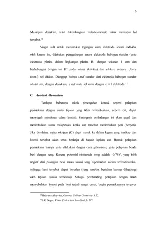 6
Meskipun demikian, telah dikembangkan metode-metode untuk mencapai hal
tersebut.10
Sangat sulit untuk menentukan tegangan suatu elektroda secara individu,
oleh karena itu, dilakukan penggabungan antara elektroda hidrogen standar (yaitu
elektroda platina dalam lingkungan platina H2 dengan tekanan 1 atm dan
berhubungan dengan ion H+ pada satuan aktivitas) dan elektro motive force
(e.m.f) sel diukur. Dianggap bahwa e.m.f standar dari elektroda hidrogen standar
adalah nol, dengan demikian, e.m.f suatu sel sama dengan e.m.f elektroda.11
C. Anodasi Aluminium
Terdapat beberapa teknik pencegahan korosi, seperti pelapisan
permukaan dengan suatu lapisan yang tidak tertembuskan, seperti cat, dapat
mencegah masuknya udara lembab. Sayangnya perlindungan ini akan gagal dan
menimbulkan suatu malapetaka ketika cat tersebut menimbulkan pori (berpori).
Jika demikian, maka oksigen (O) dapat masuk ke dalam logam yang tersikap dan
korosi tersebut akan terus berlanjut di bawah lapisan cat. Bentuk pelapisan
permukaan lainnya yaitu dilakukan dengan cara galvanisasi, yaitu pelapisan benda
besi dengan seng. Karena potensial elektroada seng adalah -0,76V, yang lebih
negatif dari pasangan besi, maka korosi seng dipermudah secara termodinamika,
sehingga besi tersebut dapat bertahan (seng tersebut bertahan karena dilingdungi
oleh lapisan oksida terhidrasi). Sebagai pembanding, pelapisan dengan timah
menyebabkan korosi pada besi terjadi sangat cepat, begitu permukaannya tergores
10Hadyana Aloysius, General College Chemistry, h.32.
11S.K Dogra, Kimia Fisika dan Soal-Soal, h. 517.
 