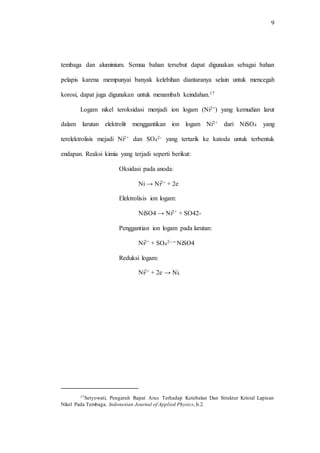 9
tembaga dan aluminium. Semua bahan tersebut dapat digunakan sebagai bahan
pelapis karena mempunyai banyak kelebihan diantaranya selain untuk mencegah
korosi, dapat juga digunakan untuk menambah keindahan.17
Logam nikel teroksidasi menjadi ion logam (Ni2+) yang kemudian larut
dalam larutan elektrolit menggantikan ion logam Ni2+ dari NiSO4 yang
terelektrolisis mejadi Ni2+ dan SO4
2- yang tertarik ke katoda untuk terbentuk
endapan. Reaksi kimia yang terjadi seperti berikut:
Oksidasi pada anoda:
Ni → Ni2+ + 2e
Elektrolisis ion logam:
NiSO4 → Ni2+ + SO42-
Penggantian ion logam pada larutan:
Ni2+ + SO4
2-→ NiSO4
Reduksi logam:
Ni2+ + 2e → Ni.
17Setyowati, Pengaruh Rapat Arus Terhadap Ketebalan Dan Struktur Kristal Lapisan
Nikel Pada Tembaga, Indonesian Journal of Applied Physics, h.2.
 