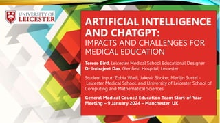 `
ARTIFICIAL INTELLIGENCE
AND CHATGPT:
IMPACTS AND CHALLENGES FOR
MEDICAL EDUCATION
Terese Bird, Leicester Medical School Educational Designer
Dr Indrajeet Das, Glenfield Hospital, Leicester
Student Input: Zobia Wadi, Jakevir Shoker, Merlijn Surtel -
Leicester Medical School, and University of Leicester School of
Computing and Mathematical Sciences
General Medical Council Education Team Start-of-Year
Meeting – 9 January 2024 – Manchester, UK
 