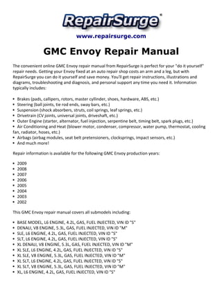 www.repairsurge.com 
GMC Envoy Repair Manual 
The convenient online GMC Envoy repair manual from RepairSurge is perfect for your "do it yourself" 
repair needs. Getting your Envoy fixed at an auto repair shop costs an arm and a leg, but with 
RepairSurge you can do it yourself and save money. You'll get repair instructions, illustrations and 
diagrams, troubleshooting and diagnosis, and personal support any time you need it. Information 
typically includes: 
Brakes (pads, callipers, rotors, master cyllinder, shoes, hardware, ABS, etc.) 
Steering (ball joints, tie rod ends, sway bars, etc.) 
Suspension (shock absorbers, struts, coil springs, leaf springs, etc.) 
Drivetrain (CV joints, universal joints, driveshaft, etc.) 
Outer Engine (starter, alternator, fuel injection, serpentine belt, timing belt, spark plugs, etc.) 
Air Conditioning and Heat (blower motor, condenser, compressor, water pump, thermostat, cooling 
fan, radiator, hoses, etc.) 
Airbags (airbag modules, seat belt pretensioners, clocksprings, impact sensors, etc.) 
And much more! 
Repair information is available for the following GMC Envoy production years: 
2009 
2008 
2007 
2006 
2005 
2004 
2003 
2002 
This GMC Envoy repair manual covers all submodels including: 
BASE MODEL, L6 ENGINE, 4.2L, GAS, FUEL INJECTED, VIN ID "S" 
DENALI, V8 ENGINE, 5.3L, GAS, FUEL INJECTED, VIN ID "M" 
SLE, L6 ENGINE, 4.2L, GAS, FUEL INJECTED, VIN ID "S" 
SLT, L6 ENGINE, 4.2L, GAS, FUEL INJECTED, VIN ID "S" 
XL DENALI, V8 ENGINE, 5.3L, GAS, FUEL INJECTED, VIN ID "M" 
XL SLE, L6 ENGINE, 4.2L, GAS, FUEL INJECTED, VIN ID "S" 
XL SLE, V8 ENGINE, 5.3L, GAS, FUEL INJECTED, VIN ID "M" 
XL SLT, L6 ENGINE, 4.2L, GAS, FUEL INJECTED, VIN ID "S" 
XL SLT, V8 ENGINE, 5.3L, GAS, FUEL INJECTED, VIN ID "M" 
XL, L6 ENGINE, 4.2L, GAS, FUEL INJECTED, VIN ID "S" 
 