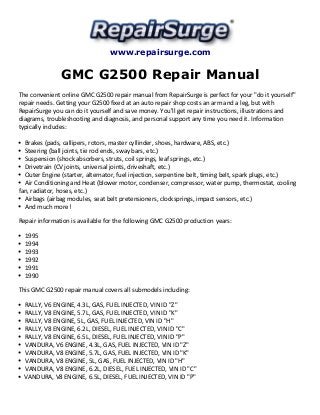 www.repairsurge.com 
GMC G2500 Repair Manual 
The convenient online GMC G2500 repair manual from RepairSurge is perfect for your "do it yourself" 
repair needs. Getting your G2500 fixed at an auto repair shop costs an arm and a leg, but with 
RepairSurge you can do it yourself and save money. You'll get repair instructions, illustrations and 
diagrams, troubleshooting and diagnosis, and personal support any time you need it. Information 
typically includes: 
Brakes (pads, callipers, rotors, master cyllinder, shoes, hardware, ABS, etc.) 
Steering (ball joints, tie rod ends, sway bars, etc.) 
Suspension (shock absorbers, struts, coil springs, leaf springs, etc.) 
Drivetrain (CV joints, universal joints, driveshaft, etc.) 
Outer Engine (starter, alternator, fuel injection, serpentine belt, timing belt, spark plugs, etc.) 
Air Conditioning and Heat (blower motor, condenser, compressor, water pump, thermostat, cooling 
fan, radiator, hoses, etc.) 
Airbags (airbag modules, seat belt pretensioners, clocksprings, impact sensors, etc.) 
And much more! 
Repair information is available for the following GMC G2500 production years: 
1995 
1994 
1993 
1992 
1991 
1990 
This GMC G2500 repair manual covers all submodels including: 
RALLY, V6 ENGINE, 4.3L, GAS, FUEL INJECTED, VIN ID "Z" 
RALLY, V8 ENGINE, 5.7L, GAS, FUEL INJECTED, VIN ID "K" 
RALLY, V8 ENGINE, 5L, GAS, FUEL INJECTED, VIN ID "H" 
RALLY, V8 ENGINE, 6.2L, DIESEL, FUEL INJECTED, VIN ID "C" 
RALLY, V8 ENGINE, 6.5L, DIESEL, FUEL INJECTED, VIN ID "P" 
VANDURA, V6 ENGINE, 4.3L, GAS, FUEL INJECTED, VIN ID "Z" 
VANDURA, V8 ENGINE, 5.7L, GAS, FUEL INJECTED, VIN ID "K" 
VANDURA, V8 ENGINE, 5L, GAS, FUEL INJECTED, VIN ID "H" 
VANDURA, V8 ENGINE, 6.2L, DIESEL, FUEL INJECTED, VIN ID "C" 
VANDURA, V8 ENGINE, 6.5L, DIESEL, FUEL INJECTED, VIN ID "P" 
 