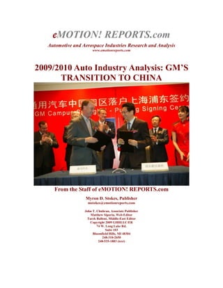 eMOTION! REPORTS.com  Automotive and Aerospace Industries Research and Analysis www.emotionreports.com  2009/2010 Auto Industry Analysis: GM’S TRANSITION TO CHINA From the Staff of eMOTION! REPORTS.com Myron D. Stokes, Publisher mstokes@emotionreports.com John T. Chuhran, Associate Publisher Matthew Siporin, Web Editor Tarek Ballout, Middle-East Editor Copyright 2009 GHHLLC/ER 74 W. Long Lake Rd. Suite 103 Bloomfield Hills, MI 48304 248-310-2650 248-535-1883 (text) GM'S TRANSITION TO CHINA . 
All warfare is based on deception. Hence, when able to attack, we must seem unable; when using our forces, we must seem inactive; when we are near, we must make the enemy believe we are far away; when far away, we must make him believe we are near. Hold out baits to entice the enemy. Feign disorder, and crush him.
 Sun Tzu - The Art of War; 6th Century B.C.   Prologue: There's a story that often gets told at cocktail parties, business meetings and at bars. It goes something like this: The scene is a campsite at night in the jungle, and the elephant outside the tent wants some shelter. So it begs the hunter to let it put the end of its trunk under the edge of the tent. The hunter agrees. A short while later, the elephant begs to have its entire trunk under the edge of the tent. The hunter agrees. GM Shanghai Plant Image: GM Repeat this scenario naming different parts of the elephant and the result is inevitable. Before dawn, the elephant is comfortably snoozing inside the tent while the hunter stands outside. We have watched for the past decade or two as the elephant grew bolder and more demanding in subtly acquiring the territory it wanted, while the hunter convinced itself the elephant would work better during the day if it had slept well. Now that it's daytime, we can clearly see how a subtle change of command is restructuring and reshaping what once was one of the most venerable corporate institutions in America into a disturbingly different entity. And, with nothing apparently stopping it unless the right corporate leader -- desperately needed and already present -- is put into place, the success of a total takeover can be viewed on the horizon with unaided eyes.. GIANT STEPS: Taking Control of a One-Time Goliath                                 GM HQ Detroit   Image: GM Ready, Aim... The hunter of course is synonymous with General Motors Company, once in corporate garb the world's largest and most dominant auto maker. It's now in desperate need of a seasoned, savvy leader at its helm. The elephant that has firmly planted itself in the driver's seat, not surprisingly, is China. As the latest news travels of another top executive falling from grace -- this time Fritz Henderson from his short-lived position as company president -- it leaves a disturbing possibility. During a conference call discussion of its latest vehicle sales numbers on December 1, the announcement was confirmed that an international search would be made to find the best replacement for Henderson. With the subtle and inexorable movement toward the East that has progressed so far, it's apparent a new GM leader likely could come from the ranks of its executive force native to China, making the ownership conscription almost complete. That's a main reason for our report. The story unfolds in flashback with plodding and predictable regularity. The fact that some undoubtedly will feign surprise as it becomes more obvious should be an expected reaction. Having traveled a beaten trail lulled by previous pronouncements of corporate direction can have a numbing, unquestioning effect. How the present position of GM was set in motion is an exercise in a somewhat greedy corporate strategy flanked by blinders. In a quest for expansion and untapped Asian dollars GM, several decades ago, made the bold move of seeking out a business footprint in that Communist-controlled country. Be Afraid, Be Very Afraid Military Parade, The Forbidden City                                             Image: Xinhua As its presence grew, the evidences of China's dubious human history were there to be seen by anyone who looked. Visions of the country's forced one-child family policy, detention centers for those citizens seeking redress from corrupt officials, the Stalin-esque elimination of millions of elderly no longer able to work --aerial photographic evidence of the horror still marked as 
classified
 in U.S. State Department/DoD archives -- (note: eyewitness accounts include those of contract air cargo personnel for the US military who reported “rivers choked bank to bank with bodies of the old and infirm, hands tied behind their backs, as far as the eye could see at our radar avoiding' flight level and line of sight of seven miles. We used high-resolution cameras in our PBY to document these observations, with a death toll estimate partially corroborated by the Red Cross and other capable people of at least 70 Million
) in the days following Mao Zhedong's ouster of Chaing Kai-Shek to Formosa in 1949, or college students who protested were avoidable if one looked in a different direction. Also ignored was China's blatant disregard for anyone else's property or intellectual property rights. (It was GM's vice chair Bob Lutz who had noticed a Jeep driving around the streets of Beijing during a much earlier visit during his tenure with Chrysler. His Chinese host proudly announced it wasn't a Jeep, but a successful copy of the Jeep, down to every detail.) Victorious PLA Troops enter Beijing after defeat of Nationalist forces in June 1949 The lure of profits at little expenditure apparently were too tantalizing to resist. That must have been a no brainer for those in power. Here were billions of impoverished workers who rode around on bicycles and hoped they would live long enough to covet the family's one allowed grandchild. These were people known for bending to the task and not letting up until the task was done, even if it meant personal sacrifice or exhaustion. They could be counted on to do the jobs for pennies just as high American wages and benefits were costing GM a huge drain on profits every year. There was justification for seeing this as a 
golden goose
 opportunity. This was low fruit on the tree ready to be plucked and GM wanted to be first in line to get it. And it must have seemed like a combination of the Garden of Eden and a financial Nirvana all wrapped into one. It didn't take long for GM to start leveraging its presence with onshore Chinese manufacturing facilities, business offices and now a glitzy, ultra high-tech design facility in the bustling city of Shanghai. In return, China has gained a wealth of knowledge, training, factories and perhaps most important, an understanding of its dominant American patron. That surely has been a feast that only whetted its appetite for more. One only needs to read the tracks in the sand to see that they lead to the most coveted prize. That is GM's corporate headquarters in the once bustling auto capital of Detroit, Michigan in the U.S. and the assumption of its ownership. How many of those details might have been worked out in Mandarin conversations at the Golden Harvest authentic Chinese restaurant near GM's American design headquarters as guests of the company's unsuspecting bigwigs is anyone's guess. 2009 opening of GM China Science Lab, Shanghai                                                  Image: GM   Why Not China? There are those who believe the U.S. must participate on an international playing field, and that includes business with China. Some American companies aren't hurting when it comes to dealing with the Chinese – for the moment at least. They are buying up American labeled vehicles as fast as they are available. According to the China Association of Auto Manufacturers (CAAM) the country's vehicle manufacturing and sales this past October were recorded as 1.26 million units and 1.23 million units, respectively, in October, an increase of 79.8 percent and 72.5 percent over the previous year. Recognize also that this was the eight month in a row that China home market sales and production exceeded 1 million units, with GM selling 166,900 of the October numbers. And what about US sales in comparison?  Sit down.  838,000 this past October according to Autodata Corp, which makes China the largest car market in the world.    Conversely, the hunter has not only become the hunted, but the cooking pot is coming to a boil. The numbers demand attention, but it also raises the question 
Since China is without question, an export-oriented economy wherein home market consumption is discouraged save for a privileged few, why the very significant increases in purchases by Chinese customers?
 As reported in Motor Age in December, 2009,
The surge in China’s auto sales volume was attributed to the consumption stimulus policies launched by the government. In order  to encourage car purchases, the Chinese government lowered the purchase tax on new autos and transaction tax on used ones and offered subsidies to consumers who buy fuel efficient, low emission vehicles. Small and medium-sized cities as well as the rural areas of the country’s southeast coastal areas witnessed strong increases in auto sales volume. Many leading automakers, including Volkswagen and Toyota, are planning to build new production lines to meet the increasing demand.
 Enter The Dragon   Our purchases bear the insignia “made in China,” once hidden out of sight but now boldly displayed. After all, as one of our biggest trading partners, we play fairly don't we? Shouldn't they? Let's consider that for a moment. They provide toys for our children without telling us they are laced with lead. They package individual fruit cups of peaches for our children's school lunches with the name of an American food company on the label. They sell knock-off copies of films and CDs without paying the bothersome royalties due to the artists and production houses that create them.  We wondered if official findings would substantiate our suspicions that dealings with China aren't as transparent as they should be. Is this an absurd assumption?  Not at all. Not if you follow the trail without explaining away the nagging little occurrences that have kept this subplot in the shadows. United States-China Economic and Security Review Commission 2009 Report to Congress The recently released 2009 Report to Congress from the United States-China Economic and Security Review Commission (USCC; www.uscc.gov) presented with devastating clarity the extent to which the world's oldest continuing civilization will push its objectives of industrio-economic and military dominance over the US.  Among its findings: · China’s increasingly aggressive espionage efforts to obtain U.S. secrets and technology for the benefit of China’s military and its economy. · China’s stepped-up cyber espionage and cyber warfare capabilities that constitute a growing threat to U.S. computer networks. · China’s extensive use of foreign propaganda and China’s efforts to influence public opinion and policymaking in the United States.   · China’s detailed industrial policy designed to attract foreign investment and production and to create “national champions” to compete on a global scale.  · China’s use of subsidies and other trade-distorting measures in violation of its international commitments. · China’s role in the creation of the economic imbalances that that helped produce the global financial crisis. · The expansion and modernization of the Chinese navy and its effects on U.S. access to the waters around China and Taiwan and the likelihood of a maritime arms race.  · The use of new and more sophisticated methods by Chinese authorities to control the Chinese news media and the Internet. · China’s activities in Afghanistan, Pakistan, and Central Asia. · Mainland China’s increasing influence in Taiwan and Hong Kong. · The effect of China’s policies on the economy of the upstate New York region. 
For years, the USCC has produced substantive data in support of its Congressional mandate to monitor China's compliance with the qualifying parameters of WTO membership,
 said national security strategist Dr. Sheila Ronis, Director of Walsh College MBA programs.  
These data have been presented yearly since 2000 with increasing levels of concern.  This year's report will forever lay to rest the dismissive opinions of those China apologists who placed profit ahead of national security.
 Presumed militarily operational 2009: 67,500ton Adm.Kuznetsov-class Carrier Varyag at China's Dalian shipyards; purchased by the PLAN from Ukraine through front company, under the pretext of being used as floating casino. Image: Google And if you are inclined to think that USCC report is mere China-bashing, think again:  US Intelligence services have confirmed that China, through its unrelenting espionage activities, has succeeded in stealing the core operational and manufacturing technologies for Lockheed-Martin/Boeing F-22 Raptor, Lockheed-Martin F-35 Lightning II, Boeing C-17 Globemaster III and the whole of the LMCO Aegis Ballistic Missile Defense system. The latter being core to US naval defensive and offensive capabilities.   Conversely, GM and Ford management can assume that everything --inclusive of Ford's Simplified Flexible Cell-based Manufacturing Process recently installed, foolishly, in China facilities -- they know about their own technology and process, their China auto sector partners know.  In other words, the teachers have outlived their usefulness. 
Abundantly clear at this juncture,
 says Dr. Ronis,” is that those in leadership positions within industry and government, both here and abroad, have not read their Sun Tzu, and they now find themselves in mortal combat with those, the Chinese, who are masters of the game.
 Ambush  60th Anniversary Celebration Parade             Image: Xinhua                   If one was going after a target with the ultimate goal of capture, how would it be done?  Perhaps with an initial nibbling away at the edges, gaining a little entry here or there, establishing one's presence in a non-threatening, acquiescing manner, earning some lower level prizes as it built itself up.                   We've already seen that with GM's Buick Division, the vehicle long known for its solidly American DNA. That distinction isn't clear any longer. Buicks have become the 
in
 car among China's government bureaucrats, diplomats and increasingly wealthy aristocrats.  New Buick concept autos get their first showing at the Beijing Motor Show and contain a non-subtle Chinese character. New models for U.S. buyers sport interiors with a strong Chinese flavor and those subtleties are now received here with great favor. GM China Buick Royaum                       Image: GM That shouldn't be a surprise since General Motors, the once mega-corporate ruler of all auto kingdoms, now has that state of the art design facility in Shanghai where interior styling is done. About a year ago when the overall economy tanked, GM along with Chrysler went into an apocalyptic phase of self-destruction. Held hostage by a sudden shutoff of financing for auto buyers, it crawled hat in hand to Washington to beg for crumbs at the congressional funding table, while financial institutions scooped up multiple billions of free federal dollars and hoarded them. If GM had found a way to follow Ford Motor Co.'s lead in turning thumbs down to federal financial aid -- a demonstrative case of Alan Mulally's leadership -- it might have avoided some of the public humility of being stripped nearly bare during an unprecedented bankruptcy by a misinformed and essentially naive federal auto task force. But then, having the fortitude to resist a subordinate role might not have been in the overall corporate plans of some at the top of GM. And it's interesting to note that in all the edicts passed down from the auto czar kingdom to eliminate such staples as Pontiac, Saturn, Hummer, Saab and Opel, that GM wasn't urged to eliminate its Chinese investment entanglements. The car czar coalition, however, was in a mood to clean house. Instead of allowing GM to hold onto more of its heritage, Pontiac was deflated and will be gone in weeks rather than  months. Same for Saturn, a short-lived GM experiment to reinvent how dealerships operate. Hummer was snapped up by the Chinese and at the moment is waiting for the ink on the ownership papers to dry. And Saab is a longtime Swedish icon company with roots in the aircraft and now aerospace industries (and a compatriot of Swedish Volvo now owned by Ford Motor Co. but also in jeopardy). Who would get Saab was tossed around for a bit before it was caught by Koenigsegg. That's a small Swedish luxury exotic car maker that has had little international presence and a questionable source of financing. The obvious concerns of where it got its financing and whether there were investment ties to China were  confirmed when China announced its support of the deal in early September. Koenigsegg brought a second shock to Europe's GM legacy by bowing out of the purchase agreement just days ago, opening the door for Chinese investment. Koenigsegg's importance at being Swedish had seemed to neutralize any of those concerns -- until GM's stunning recent announcement it might dissolve Saab. 1943 SAAB J-21 Fighter and 1950 Saab 92, Saab's First production vehicle    Image: Saab Untangling the Tentacles But somewhere in Europe cooler heads must have prevailed.  All of the bidders brought some element of concern to those countries with Opel operations outside of Germany:  RHJ International had all the earmarks of Chinese money, perhaps BAIC itself, behind it, and insiders close to the bidding processes suspected that Beijing Auto's very late entry into the game was designed to deflect or at least render questionable such concerns. Magna/Magna/OAO Sberbank, backed financially by Russia, who had nearly copped the prize, was not viewed as devoid of Chinese entanglement owing to Russia's dealings with Chery. Viewed in the aggregate, the architecture of individual bidder approaches confirmed that any sale would strip Europe of desperately needed auto industry jobs. Working together, several countries, inclusive of Belgium, Spain and eventually the UK, understood what was going on and said 
no.
 They had clearly seen what devastation could occur when in 2005, when Nanjing Auto bought out, for a mere pittance, M.G. Rover and promptly moved operations and the technologies associated, to China. A complaint was filed by Spain with the European Commission to block the sale. Acting As Countries, Not Servile Governance 
Those governments were 
acting as countries, not as companies,
 said Dr. Ronis, 
with the job of protecting and defending European citizens
. At the 11th hour, the deal was canceled to an explosion of objections and loud threats from other participants including Germany, which like the United States had not been consulted.  
Governments with Opel plants in their countries, awakened to the fact they are governments, and had acted as governments; refusing to allow a fire sale of one of their most important national assets,
 said Ronis. 
That put a stop to the depletion of jobs and the undercutting of their economies that inevitably would have followed.  And if, even in the prevailing state of affairs Opel, GM continues its threats to strip more European jobs than either of the original suitors, then those involved countries will remind GM of its appropriate position in relationship to governance.
 SAAB JAS-39 Gripen Multi-Role Fighter     Image: SAF Now it's Saab's turn to be scrutinized. The longtime Swedish company is an inherent part of the country and has been revered as a national treasure. If Sweden were to follow the lead of those countries with Opel operations, it would remember it is a sovereign nation with a responsibility to its people. And it has the ability to nationalize any industry it believes is critical to retain for its national security and economic foundation and for the protection of its jobs and for its very existence. Nationalization of both Saab and at-risk Volvo should be done without delay. If that happened, we're sure GM and others would make huge threats. But GM isn't a country. And it isn't a company that can or from its present lack of ability to finance trouble-making retaliations, or simply from a public perception standpoint. Besides, what GM had, or still has, to gain from the sale of Saab is minor pocket change in the lofty levels of automotive financials. A Natural Ally? Despite GM's financial troubles, brought to a head with its inability to provide auto loans to potential buyers when the economy crashed, its GMAC financing arm managed to transform itself. No longer restricted to providing only loans, it became a bank to qualify for some of the lucrative government TARP funds being doled out as a 2008 Christmas present to the U.S. financial industry and its international backers. The resulting Ally Bank, an on-line only deposit entity of GMAC Financial Services, has already received in excess of USD 22 Billion in deposits. The new bank's branding efforts include a pledge to be absolutely 
straightforward
 about fees and additional costs hidden in legalese. Ownership includes GM and Cerberus Capital Management; the latter having won control of Chrysler Group following its spin-off from Daimler. Research conducted by analyst colleagues during the Chrysler bidding process tracked significant money for Cerberus to a Chinese bank registered in the U.K., with offices in London adjacent to a another Chinese bank of the same name in Hong Kong. Subsequent to its successful capture of Chrysler, Cerberus turned its attention to GMAC Financial Services, which it now controls. And, it what can be considered an irony of the strange times we live in, GMAC is the primary source of loans for Chrysler vehicles. Ray G. Young   Image: GM A Man For All Seasons Leading the financials charge during the liquidation and restructuring phase for what has now become General Motors Company, is Canadian born Ray Young.  No outsider to GM, this 47 year-old has risen through the ranks of GM Canada and GM do Brasil to reach the rare air and traditionally white male dominated position of Chief Financial Officer. Despite his academic and social pedigree that places him among the best of the best, those knowledgeable of the history and culture of GM know that his appointment was an apparent bow to the burgeoning influence being exerted by GM's China minders. Talk of his ouster in July disappeared as quickly as it arose; no surprise there. (Young has just been appointed Vice-President of International Operations, effective 2/10/10) The brilliant web spun by China for nearly two decades to capture GM is now complete: Fostered, fomented and facilitated --perhaps treasonously so-- by those within industry and government charged with preserving its legacy. Indeed, a right to preservation in recognition of its hyper-criticality to the U.S. industrial base. We think it appropriate to close with a lyric from a hit song recorded in 1967 by Motown's 
Marvelettes
:  
What's this old world coming to? Things just ain't the same.  Anytime the hunter gets captured by the game.
 And so it is...    # # # Epilogue: Lessons Learned? During its decade of predictions, eMOTION! REPORTS.com.com has accurately forecast upcoming industry events, trends and potential crises still in their infancy with an eerily accurate track record. While others scoffed at those statements, time and again we have been vindicated by events and their effects. Many we wish hadn't occurred. Others were well-earned victories. In that light, we'll make yet another recommendation it would be wise if GM heeded.  Larger than life: GM's Bob Lutz                                             Image: GM “SUPERBOB” to the Rescue Did we mention who at GM is the only person capable of assuming the company's chairmanship and running it the way it should be operated? That, of course, is Swiss-born, American raised, multi-lingual and self-proclaimed car guy Bob Lutz. He's an aging, martini drinking, cigar smoking fighter jet jockey who also loves to drive extremely fast cars. And he's the one with a global understanding who has been a heartbeat away from GM's top job since going there from Chrysler a decade ago. Lutz, who can relate more car events and stories than most auto executives could even imagine, also knows more about the needs of an auto company and how to make it thrive than anyone now on board. He was welcomed by workers, both white and blue collar, when he joined GM for his understanding of the products and his innate sense of what will sell. Moreover, Lutz is no China apologist. If the auto czar coalition were to have just one more official duty, we can easily identify what it should be: Prevent GM from casting around for a Chinese to lead the company and demand that Lutz take the helm. (The recent appointment of Mark Reuss, born within the GM fold, is admirable, he's no Lutz.)  With that transition, we actually can see a bright future ahead for General Motors.                                                                       ###   eMOTION! REPORTS.com Related Analyses: Automotive Industry Analysis 2008 and Congressional Hearings http://www.slideshare.net/GHHLLC/automotive-industry-analysis-2008-martha-hindes-e-motion-reportscom3-presentation Restoration of GM Viability: A European Solution of Einsteinian Simplicity? EDT Wednesday, 2 July 2008, 838pm UTC(or GMT/Zulu) Thursday, 3 July 2008, 00:39:49 http://www.emotionreports.com/downloads/pdfs/GM_ANALYSIS070608.pdf The (GM) Empire Strikes Back: 2008 Chevrolet Malibu http://www.emotionreports.com/downloads/pdfs/Malibu2008.pdf Kerkorian and Renault-Nissan Overtures to GM Have Overtones of Hostile Takeover; Success Would Represent Clear Threat to Industrio-Economic and National Security http://www.emotionreports.com/downloads/pdfs/MEDIAADVISORYUPDATEGMRN8606.pdf National Security, Economic/Industrial Base Ramifications of Possible Renault-Nissan/Ford and GM/Toyota Meldings. Unless Action Taken Immediately, U.S. May Lose Control of its Manufacturing Base, Joining Great Britain http://www.emotionreports.com/downloads/pdfs/R11.pdf http://www.emotionreports.com/downloads/pdfs/Renault2FrG050508[2].pdf The Japanese Exodus: Japan Firms Quietly Leaving China; GM Facilities At Risk http://www.emotionreports.com/downloads/pdfs/Japan_Exodus_English12505.pdf U.S. Business and Industry Council: An Organization Worth Joining; State of GM, Ford and Suppliers Confirms Economic War A Palpable, Pervasive, Reality http://www.emotionreports.com/downloads/pdfs/USBIC_ER_Analysis_42906.pdf Boeing Going? http://www.emotionreports.com/briefing_room/boeinggone.html Aerospace Giant In Fight of Its Life http://www.emotionreports.com/Sonic_Cruiser/sonic_cruiser.htm Lessons From Toyota: A Global Grand Strategy For Boeing http://www.emotionreports.com/downloads/pdfs/LESSONS_FROM_TOYOTA_BOEING.pdf Super-Globalism: Strategies For Maintaining A Robust Industrial Base Through Technological, Policy and Process Improvement http://www.emotionreports.com/downloads/pdfs/Super4[1].pdf The Stonecipher Departure http://www.emotionreports.com/downloads/pdfs/Stonecipher_Departure3905.pdf Military Transformation Through Analytical Process: The Inter-University Seminar on Armed Forces and Society -- An Interdisciplinary Approach http://www.emotionreports.com/downloads/pdfs/sius1.pdf Book Review: The Core and The Gap: A Review of Thomas Barnett's The Pentagon's New Map: War and Peace in The Twenty-First Century http://www.emotionreports.com/downloads/pdfs/barnettreview3-19-04(2).pdf Crisis on Asimov: A Vision of 2085 http://www.emotionreports.com/downloads/pdfs/Asimovalltogether6904.pdf Boeing Supersonic Transport Program 1962-71 http://www.emotionreports.com/downloads/pdfs/boeing.pdf Report compiled by eMOTION! REPORTS.com staff and its consultants. Fair use is hereby authorized for media, academic, government and corporate entities for research and reportage purposes with appropriate acknowledgment. Copyright 2009, All Rights Reserved eMOTION! REPORTS.com (www.emotionreports.com) is an automotive/aerospace industries research and analysis site that targets professionals within the academic, media, corporate and government sectors. It has also created an environment wherein white papers and other scholarly research can be presented to a broadened, yet still very defined, audience, inclusive of 'Quantum Parallel: The Saint-Hilaire Quasiturbine as The Basis For a  Simultaneous Paradigm Shift in Vehicle Propulsion Technology” and “Crisis On Asimov: A Vision of 2085”.  The site utilizes a dedicated server maintained by Seneca Communications (www.senecacom.net) a full-service Telecommunications Provider specializing in advanced VoIP solutions both here and abroad. Publisher: Myron D. Stokes; Associate Publisher: John T. Chuhran; Executive Editor: Martha Hindes; Web Editor: Matt Siporin 74 W. Long Lake Rd. Suite 103, Bloomfield Hills, MI 48034 248-310-2650  mstokes@emotionreports.com Copyright 2009 GHHLLC/ER 