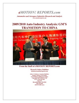 eMOTION! REPORTS.com
   Automotive and Aerospace Industries Research and Analysis
                        www.emotionreports.com




2009/2010 Auto Industry Analysis: GM’S
      TRANSITION TO CHINA




      From the Staff of eMOTION! REPORTS.com
                   Myron D. Stokes, Publisher
                     mstokes@emotionreports.com

                   John T. Chuhran, Associate Publisher
                      Matthew Siporin, Web Editor
                    Tarek Ballout, Middle-East Editor
                      Copyright 2009 GHHLLC/ER
                           74 W. Long Lake Rd.
                                 Suite 103
                        Bloomfield Hills, MI 48304
                               248-310-2650
                            248-535-1883 (text)
 