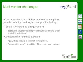 Multi-vendor challenges
• Contracts should explicitly require that suppliers
provide technical and logistic support for testing.
• Testability should be a requirement
• Testability should be an important technical criteria when
choosing technology.
• Components should be testable
• Apply this principle to internal development.
• Request (demand?) testability of third party components.
 