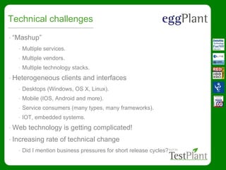 Technical challenges
• “Mashup”
• Multiple services.
• Multiple vendors.
• Multiple technology stacks.
• Heterogeneous clients and interfaces
• Desktops (Windows, OS X, Linux).
• Mobile (IOS, Android and more).
• Service consumers (many types, many frameworks).
• IOT, embedded systems.
• Web technology is getting complicated!
• Increasing rate of technical change
• Did I mention business pressures for short release cycles?
 