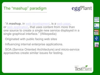 The “mashup” paradigm
• “A mashup, in web development, is a web page,
or web application, that uses content from more than
one source to create a single new service displayed in a
single graphical interface.” (Wikepedia)
• Originated with public facing web sites
• Influencing internal enterprise applications.
• SOA (Service Oriented Architecture) and micro-service
approaches create similar issues for testing.
 