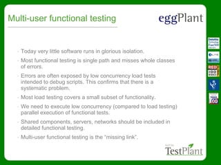 Multi-user functional testing
• Today very little software runs in glorious isolation.
• Most functional testing is single path and misses whole classes
of errors.
• Errors are often exposed by low concurrency load tests
intended to debug scripts. This confirms that there is a
systematic problem.
• Most load testing covers a small subset of functionality.
• We need to execute low concurrency (compared to load testing)
parallel execution of functional tests.
• Shared components, servers, networks should be included in
detailed functional testing.
• Multi-user functional testing is the “missing link”.
 