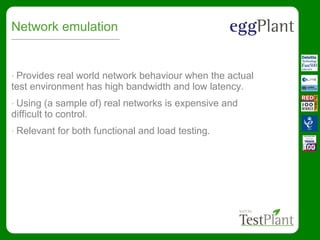 Network emulation
• Provides real world network behaviour when the actual
test environment has high bandwidth and low latency.
• Using (a sample of) real networks is expensive and
difficult to control.
• Relevant for both functional and load testing.
 