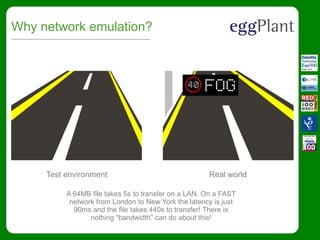 Why network emulation?
Test environment Real world
A 64MB file takes 5s to transfer on a LAN. On a FAST
network from London to New York the latency is just
90ms and the file takes 440s to transfer! There is
nothing “bandwidth” can do about this!
 