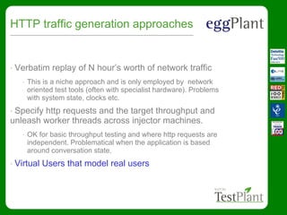 HTTP traffic generation approaches
• Verbatim replay of N hour’s worth of network traffic
• This is a niche approach and is only employed by network
oriented test tools (often with specialist hardware). Problems
with system state, clocks etc.
• Specify http requests and the target throughput and
unleash worker threads across injector machines.
• OK for basic throughput testing and where http requests are
independent. Problematical when the application is based
around conversation state.
• Virtual Users that model real users
 