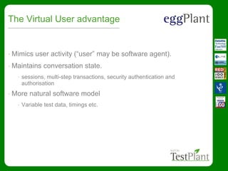 The Virtual User advantage
• Mimics user activity (“user” may be software agent).
• Maintains conversation state.
• sessions, multi-step transactions, security authentication and
authorisation
• More natural software model
• Variable test data, timings etc.
 