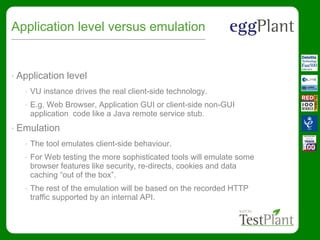 Application level versus emulation
• Application level
• VU instance drives the real client-side technology.
• E.g. Web Browser, Application GUI or client-side non-GUI
application code like a Java remote service stub.
• Emulation
• The tool emulates client-side behaviour.
• For Web testing the more sophisticated tools will emulate some
browser features like security, re-directs, cookies and data
caching “out of the box”.
• The rest of the emulation will be based on the recorded HTTP
traffic supported by an internal API.
 