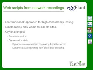 Web scripts from network recordings
• The “traditional” approach for high concurrency testing.
• Simple replay only works for simple sites.
• Key challenges:
• Parameterisation.
• Conversation state
• Dynamic data correlation originating from the server.
• Dynamic data originating from client-side scripting.
 