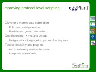Improving protocol level scripting
• Cleverer dynamic data correlation
• Rule based script generation.
• Heuristics and guided rule creation.
• One recording -> multiple scripts
• Background and foreground scripts, workflow fragments.
• Tool extensibility and plug-ins
• Add to and modify standard behaviour.
• Incorporate external code.
 