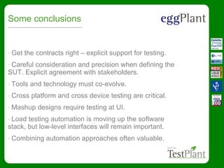 Some conclusions
• Get the contracts right – explicit support for testing.
• Careful consideration and precision when defining the
SUT. Explicit agreement with stakeholders.
• Tools and technology must co-evolve.
• Cross platform and cross device testing are critical.
• Mashup designs require testing at UI.
• Load testing automation is moving up the software
stack, but low-level interfaces will remain important.
• Combining automation approaches often valuable.
 