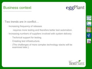 Business context
• Two trends are in conflict…
• Increasing frequency of releases
• requires more testing and therefore better test automation.
• Increasing numbers of suppliers involved with system delivery
• Technical support for testing.
• Creating test infrastructure.
• (The challenges of more complex technology stacks will be
examined later.)
 