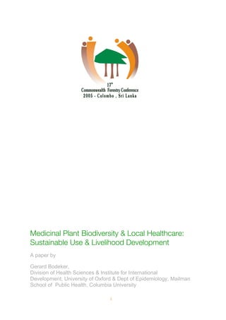 1
Medicinal Plant Biodiversity & Local Healthcare:
Sustainable Use & Livelihood Development
A paper by
Gerard Bodeker,
Division of Health Sciences & Institute for International
Development, University of Oxford & Dept of Epidemiology, Mailman
School of Public Health, Columbia University
 