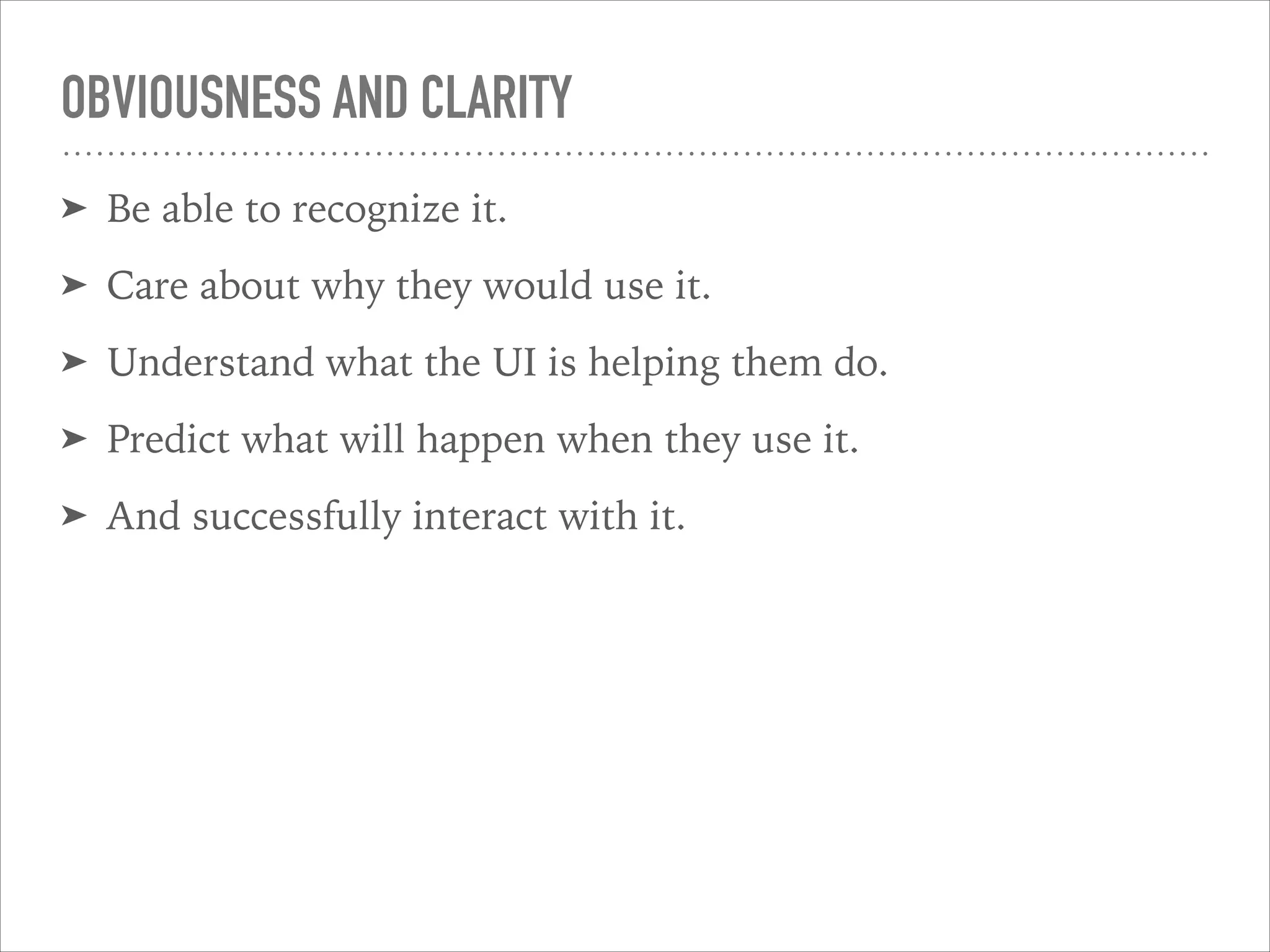 OBVIOUSNESS AND CLARITY
➤ Be able to recognize it.
➤ Care about why they would use it.
➤ Understand what the UI is helping them do.
➤ Predict what will happen when they use it.
➤ And successfully interact with it.
 