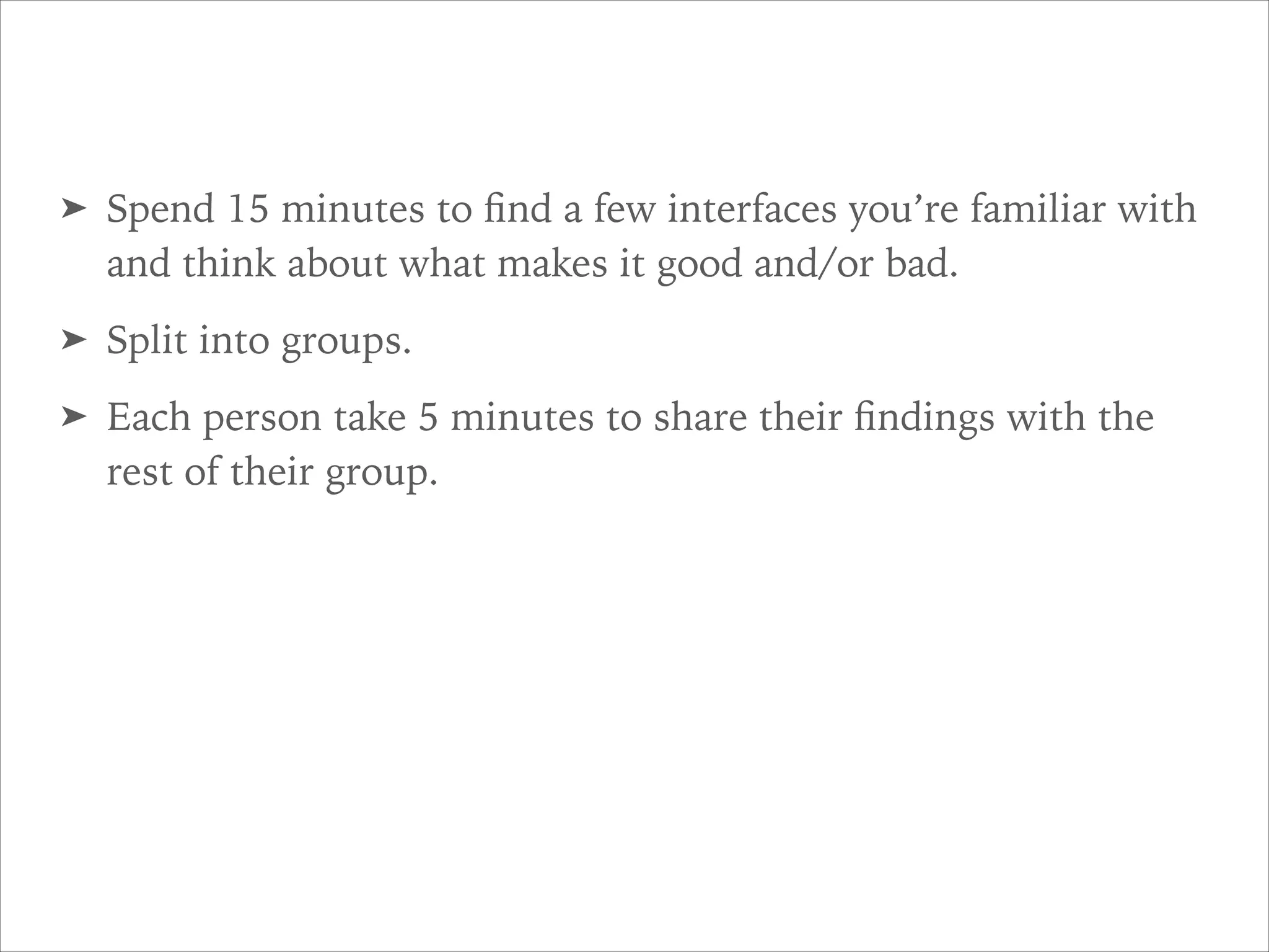 ➤ Spend 15 minutes to ﬁnd a few interfaces you’re familiar with
and think about what makes it good and/or bad.
➤ Split into groups.
➤ Each person take 5 minutes to share their ﬁndings with the
rest of their group.
 