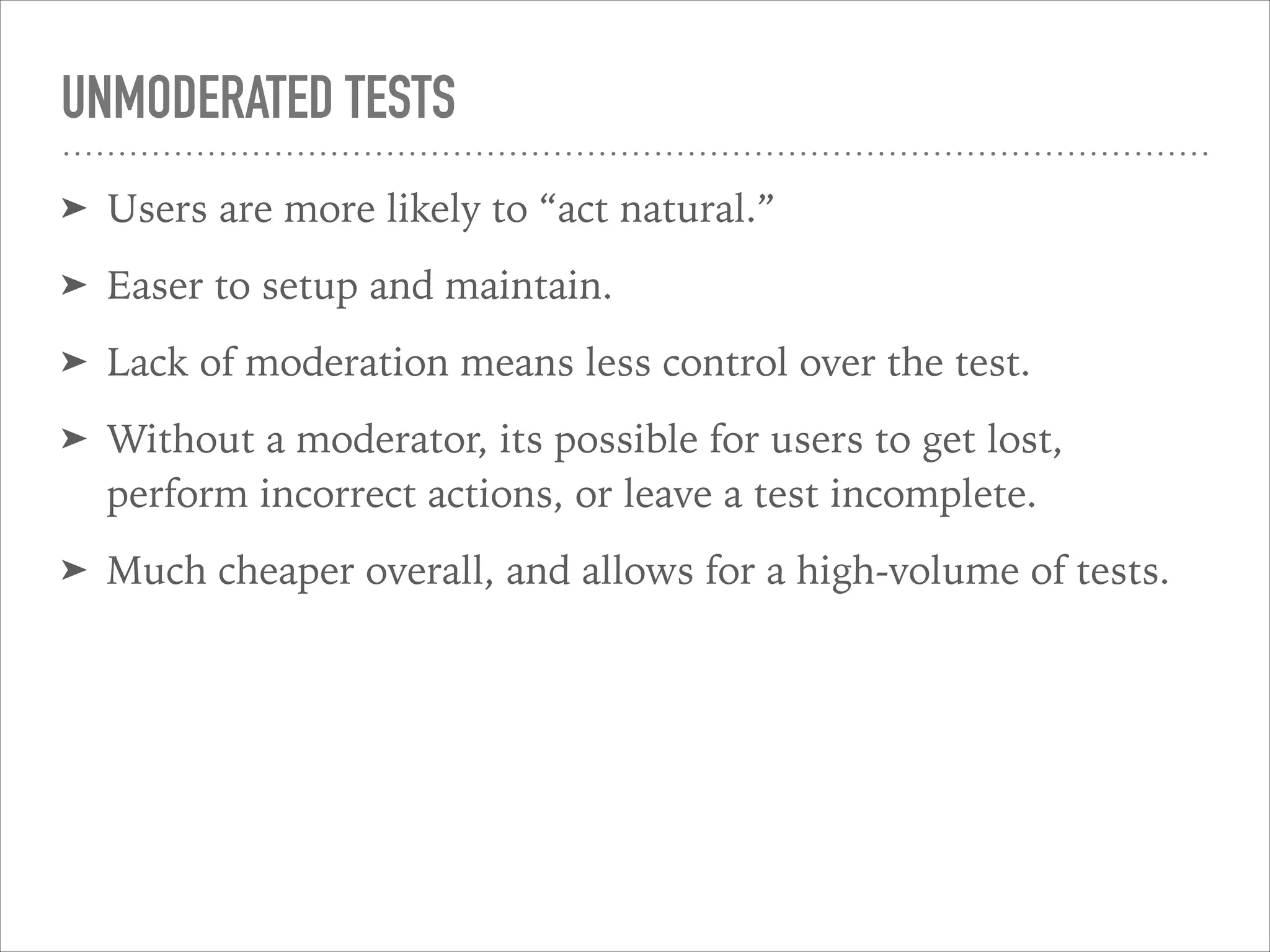 UNMODERATED TESTS
➤ Users are more likely to “act natural.”
➤ Easer to setup and maintain.
➤ Lack of moderation means less control over the test.
➤ Without a moderator, its possible for users to get lost,
perform incorrect actions, or leave a test incomplete.
➤ Much cheaper overall, and allows for a high-volume of tests.
 