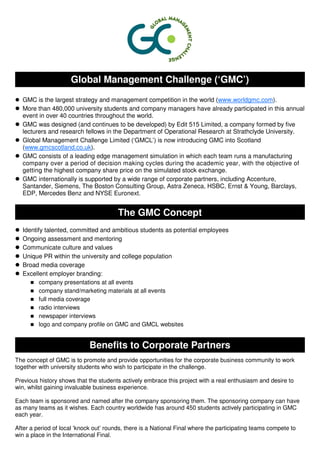 Global Management Challenge (‘GMC’)
  GMC is the largest strategy and management competition in the world (www.worldgmc.com).
  More than 480,000 university students and company managers have already participated in this annual
  event in over 40 countries throughout the world.
  GMC was designed (and continues to be developed) by Edit 515 Limited, a company formed by five
  lecturers and research fellows in the Department of Operational Research at Strathclyde University.
  Global Management Challenge Limited (‘GMCL’) is now introducing GMC into Scotland
  (www.gmcscotland.co.uk).
  GMC consists of a leading edge management simulation in which each team runs a manufacturing
  company over a period of decision making cycles during the academic year, with the objective of
  getting the highest company share price on the simulated stock exchange.
  GMC internationally is supported by a wide range of corporate partners, including Accenture,
  Santander, Siemens, The Boston Consulting Group, Astra Zeneca, HSBC, Ernst & Young, Barclays,
  EDP, Mercedes Benz and NYSE Euronext.


                                        The GMC Concept
  Identify talented, committed and ambitious students as potential employees
  Ongoing assessment and mentoring
  Communicate culture and values
  Unique PR within the university and college population
  Broad media coverage
  Excellent employer branding:
         company presentations at all events
         company stand/marketing materials at all events
         full media coverage
         radio interviews
         newspaper interviews
         logo and company profile on GMC and GMCL websites


                             Benefits to Corporate Partners
The concept of GMC is to promote and provide opportunities for the corporate business community to work
together with university students who wish to participate in the challenge.

Previous history shows that the students actively embrace this project with a real enthusiasm and desire to
win, whilst gaining invaluable business experience.

Each team is sponsored and named after the company sponsoring them. The sponsoring company can have
as many teams as it wishes. Each country worldwide has around 450 students actively participating in GMC
each year.

After a period of local ‘knock out’ rounds, there is a National Final where the participating teams compete to
win a place in the International Final.
 