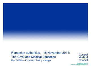 Romanian authorities – 16 November 2011:  The GMC and Medical Education  Ben Griffith – Education Policy Manager 