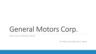 General Motors Corp.
CASE STUDY STRATEGIC MKTG.
BY AMIT VYAS AND ADITI SINHA
(MARKETING – MIT SCHOOL OF BUSINESS, PUNE)
 