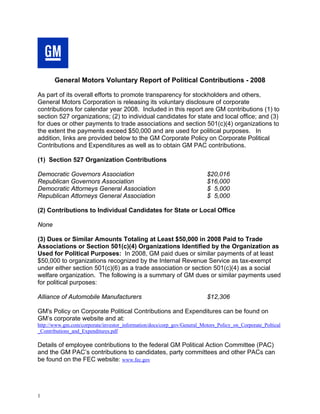 General Motors Voluntary Report of Political Contributions - 2008

As part of its overall efforts to promote transparency for stockholders and others,
General Motors Corporation is releasing its voluntary disclosure of corporate
contributions for calendar year 2008. Included in this report are GM contributions (1) to
section 527 organizations; (2) to individual candidates for state and local office; and (3)
for dues or other payments to trade associations and section 501(c)(4) organizations to
the extent the payments exceed $50,000 and are used for political purposes. In
addition, links are provided below to the GM Corporate Policy on Corporate Political
Contributions and Expenditures as well as to obtain GM PAC contributions.

(1) Section 527 Organization Contributions

Democratic Governors Association                                         $20,016
Republican Governors Association                                         $16,000
Democratic Attorneys General Association                                 $ 5,000
Republican Attorneys General Association                                 $ 5,000

(2) Contributions to Individual Candidates for State or Local Office

None

(3) Dues or Similar Amounts Totaling at Least $50,000 in 2008 Paid to Trade
Associations or Section 501(c)(4) Organizations Identified by the Organization as
Used for Political Purposes: In 2008, GM paid dues or similar payments of at least
$50,000 to organizations recognized by the Internal Revenue Service as tax-exempt
under either section 501(c)(6) as a trade association or section 501(c)(4) as a social
welfare organization. The following is a summary of GM dues or similar payments used
for political purposes:

Alliance of Automobile Manufacturers                                     $12,306

GM's Policy on Corporate Political Contributions and Expenditures can be found on
GM’s corporate website and at:
http://www.gm.com/corporate/investor_information/docs/corp_gov/General_Motors_Policy_on_Corporate_Poltical
_Contributions_and_Expenditures.pdf

Details of employee contributions to the federal GM Political Action Committee (PAC)
and the GM PAC’s contributions to candidates, party committees and other PACs can
be found on the FEC website: www.fec.gov




1
 