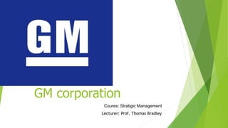 GM corporation
Coures: Stratigic Management
Lecturer: Prof. Thomas Bradley
 