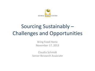 Sourcing Sustainably –
Challenges and Opportunities
Bring Food Home
November 17, 2013
Claudia Schmidt
Senior Research Associate

 