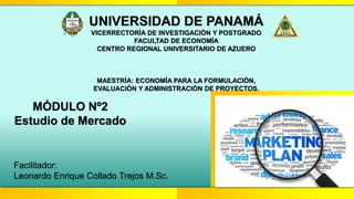 UNIVERSIDAD DE PANAMÁ
VICERRECTORÍA DE INVESTIGACIÓN Y POSTGRADO
FACULTAD DE ECONOMÍA
CENTRO REGIONAL UNIVERSITARIO DE AZUERO
MAESTRÍA: ECONOMÍA PARA LA FORMULACIÓN,
EVALUACIÓN Y ADMINISTRACIÓN DE PROYECTOS.
MÓDULO Nº2
Estudio de Mercado
Facilitador:
Leonardo Enrique Collado Trejos M.Sc.
 