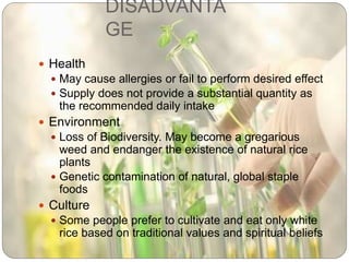 DISADVANTA
GE
 Health
 May cause allergies or fail to perform desired effect
 Supply does not provide a substantial quantity as
the recommended daily intake
 Environment
 Loss of Biodiversity. May become a gregarious
weed and endanger the existence of natural rice
plants
 Genetic contamination of natural, global staple
foods
 Culture
 Some people prefer to cultivate and eat only white
rice based on traditional values and spiritual beliefs
 