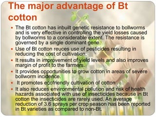 The major advantage of Bt
cotton
 The Bt cotton has inbuilt genetic resistance to bollworms
and is very effective in controlling the yield losses caused
by bollworms to a considerable extent. The resistance is
governed by a single dominant gene.
 Use of Bt cotton reuces use of pesticides resulting in
reducing the cost of cultivation.
 It results in improvement of yield levels and also improves
margin of profit to the farmers.
 It provides opportunities to grow cotton in areas of severe
bollworm incidence.
 It promotes ecofriendly cultivation of cotton .
 It also reduces environmental pollution and risk of health
hazards associated with use of insecticides because in Bt
cotton the insecticides are rarely used. An average
reduction of 3.6 sprays per crop season has been reported
in Bt varieties as compared to non-Bt.
 