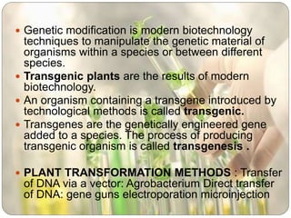  Genetic modification is modern biotechnology
techniques to manipulate the genetic material of
organisms within a species or between different
species.
 Transgenic plants are the results of modern
biotechnology.
 An organism containing a transgene introduced by
technological methods is called transgenic.
 Transgenes are the genetically engineered gene
added to a species. The process of producing
transgenic organism is called transgenesis .
 PLANT TRANSFORMATION METHODS : Transfer
of DNA via a vector: Agrobacterium Direct transfer
of DNA: gene guns electroporation microinjection
 