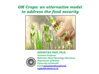 GM Crops: an alternative model
to address the food security
SOUMITRA PAUL, Ph.D.
Assistant Professor
Molecular Plant Physiology laboratory
Department of Botany
University of Calcutta
Email:psoumitra@ymail.com,
sopbot@caluniv.ac.in
 