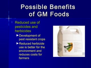 Possible BenefitsPossible Benefits
of GM Foodsof GM Foods
 Reduced use ofReduced use of
pesticides andpesticides and
herbicidesherbicides
►Development ofDevelopment of
pest resistant cropspest resistant crops
►Reduced herbicideReduced herbicide
use is better for theuse is better for the
environment andenvironment and
reduces costs forreduces costs for
farmersfarmers
 