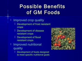 Possible BenefitsPossible Benefits
of GM Foodsof GM Foods
 Improved crop qualityImproved crop quality
 Development of frost resistantDevelopment of frost resistant
cropscrops
 Development of diseaseDevelopment of disease
resistant cropsresistant crops
 Development of floodDevelopment of flood
resistant cropsresistant crops
 Improved nutritionalImproved nutritional
qualityquality
 Development of foods designedDevelopment of foods designed
to meet specific nutritional goalsto meet specific nutritional goals
 