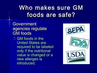 Who makes sure GMWho makes sure GM
foods are safe?foods are safe?
 GovernmentGovernment
agencies regulateagencies regulate
GM foodsGM foods
 GM foods in theGM foods in the
United States areUnited States are
required to be labeledrequired to be labeled
only if the nutritionalonly if the nutritional
value is changed or avalue is changed or a
new allergen isnew allergen is
introduced.introduced.
 