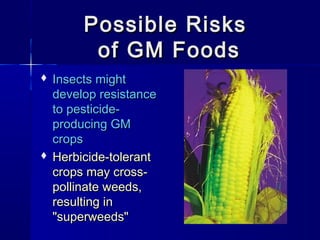 Possible RisksPossible Risks
of GM Foodsof GM Foods
 Insects mightInsects might
develop resistancedevelop resistance
to pesticide-to pesticide-
producing GMproducing GM
cropscrops
 Herbicide-tolerantHerbicide-tolerant
crops may cross-crops may cross-
pollinate weeds,pollinate weeds,
resulting inresulting in
"superweeds""superweeds"
 