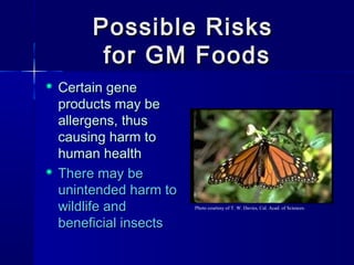 Possible RisksPossible Risks
for GM Foodsfor GM Foods
 Certain geneCertain gene
products may beproducts may be
allergens, thusallergens, thus
causing harm tocausing harm to
human healthhuman health
 There may beThere may be
unintended harm tounintended harm to
wildlife andwildlife and
beneficial insectsbeneficial insects
Photo courtesy of T. W. Davies, Cal. Acad. of Sciences.
 