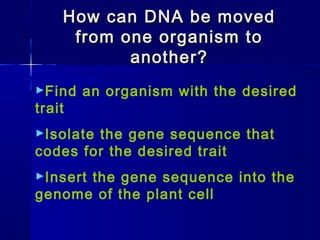How can DNA be movedHow can DNA be moved
from one organism tofrom one organism to
another?another?
►Find an organism with the desired
trait
►Isolate the gene sequence that
codes for the desired trait
►Insert the gene sequence into the
genome of the plant cell
 