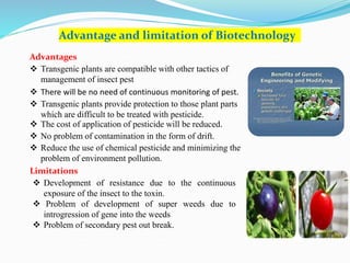 Advantage and limitation of Biotechnology
Advantages
 Transgenic plants are compatible with other tactics of
management of insect pest
 There will be no need of continuous monitoring of pest.
 Transgenic plants provide protection to those plant parts
which are difficult to be treated with pesticide.
 The cost of application of pesticide will be reduced.
 No problem of contamination in the form of drift.
 Reduce the use of chemical pesticide and minimizing the
problem of environment pollution.
Limitations
 Development of resistance due to the continuous
exposure of the insect to the toxin.
 Problem of development of super weeds due to
introgression of gene into the weeds
 Problem of secondary pest out break.
 