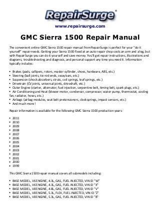www.repairsurge.com 
GMC Sierra 1500 Repair Manual 
The convenient online GMC Sierra 1500 repair manual from RepairSurge is perfect for your "do it 
yourself" repair needs. Getting your Sierra 1500 fixed at an auto repair shop costs an arm and a leg, but 
with RepairSurge you can do it yourself and save money. You'll get repair instructions, illustrations and 
diagrams, troubleshooting and diagnosis, and personal support any time you need it. Information 
typically includes: 
Brakes (pads, callipers, rotors, master cyllinder, shoes, hardware, ABS, etc.) 
Steering (ball joints, tie rod ends, sway bars, etc.) 
Suspension (shock absorbers, struts, coil springs, leaf springs, etc.) 
Drivetrain (CV joints, universal joints, driveshaft, etc.) 
Outer Engine (starter, alternator, fuel injection, serpentine belt, timing belt, spark plugs, etc.) 
Air Conditioning and Heat (blower motor, condenser, compressor, water pump, thermostat, cooling 
fan, radiator, hoses, etc.) 
Airbags (airbag modules, seat belt pretensioners, clocksprings, impact sensors, etc.) 
And much more! 
Repair information is available for the following GMC Sierra 1500 production years: 
2011 
2010 
2009 
2008 
2007 
2006 
2005 
2004 
2003 
2002 
2001 
2000 
1999 
This GMC Sierra 1500 repair manual covers all submodels including: 
BASE MODEL, V6 ENGINE, 4.3L, GAS, FUEL INJECTED, VIN ID "W" 
BASE MODEL, V6 ENGINE, 4.3L, GAS, FUEL INJECTED, VIN ID "X" 
BASE MODEL, V8 ENGINE, 4.8L, GAS, FUEL INJECTED, VIN ID "V" 
BASE MODEL, V8 ENGINE, 5.3L, FLEX, FUEL INJECTED, VIN ID "Z" 
BASE MODEL, V8 ENGINE, 5.3L, GAS, FUEL INJECTED, VIN ID "B" 
 