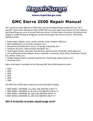 www.repairsurge.com 
GMC Sierra 2500 Repair Manual 
The convenient online GMC Sierra 2500 repair manual from RepairSurge is perfect for your "do it 
yourself" repair needs. Getting your Sierra 2500 fixed at an auto repair shop costs an arm and a leg, but 
with RepairSurge you can do it yourself and save money. You'll get repair instructions, illustrations and 
diagrams, troubleshooting and diagnosis, and personal support any time you need it. Information 
typically includes: 
Brakes (pads, callipers, rotors, master cyllinder, shoes, hardware, ABS, etc.) 
Steering (ball joints, tie rod ends, sway bars, etc.) 
Suspension (shock absorbers, struts, coil springs, leaf springs, etc.) 
Drivetrain (CV joints, universal joints, driveshaft, etc.) 
Outer Engine (starter, alternator, fuel injection, serpentine belt, timing belt, spark plugs, etc.) 
Air Conditioning and Heat (blower motor, condenser, compressor, water pump, thermostat, cooling 
fan, radiator, hoses, etc.) 
Airbags (airbag modules, seat belt pretensioners, clocksprings, impact sensors, etc.) 
And much more! 
Repair information is available for the following GMC Sierra 2500 production years: 
2004 
2003 
2002 
2001 
2000 
1999 
This GMC Sierra 2500 repair manual covers all submodels including: 
BASE MODEL, V8 ENGINE, 5.3L, GAS, FUEL INJECTED, VIN ID "T" 
BASE MODEL, V8 ENGINE, 6L, BI-FUEL, FUEL INJECTED, VIN ID "U" 
BASE MODEL, V8 ENGINE, 6L, CNG, FUEL INJECTED, VIN ID "U" 
BASE MODEL, V8 ENGINE, 6L, GAS, FUEL INJECTED, VIN ID "U" 
Get it instantly at www.repairsurge.com! 
